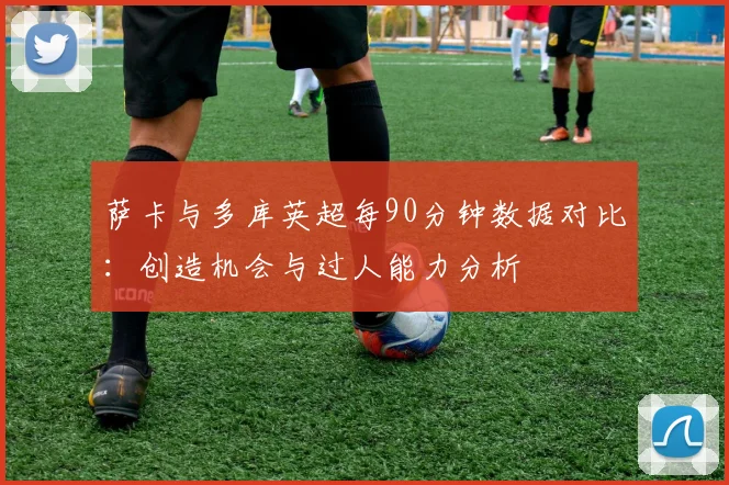 萨卡与多库英超每90分钟数据对比：创造机会与过人能力分析