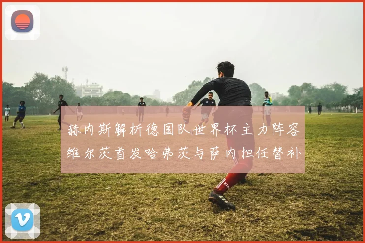 赫内斯解析德国队世界杯主力阵容维尔茨首发哈弗茨与萨内担任替补